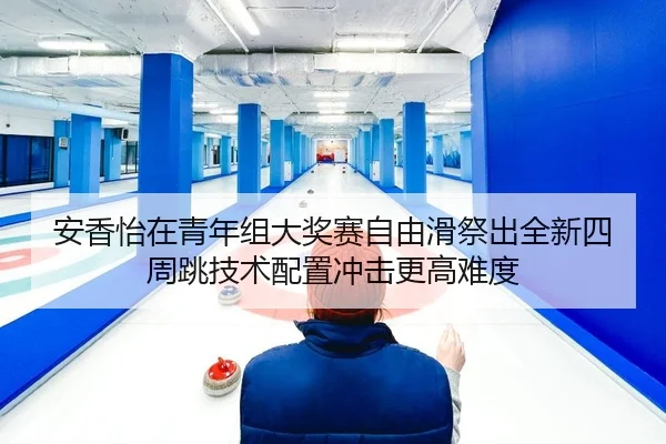 安香怡在青年组大奖赛自由滑祭出全新四周跳技术配置冲击更高难度