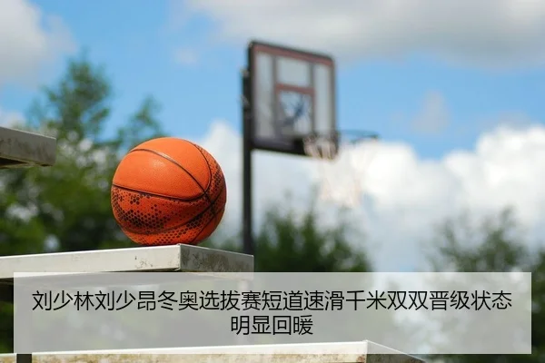 刘少林刘少昂冬奥选拔赛短道速滑千米双双晋级状态明显回暖