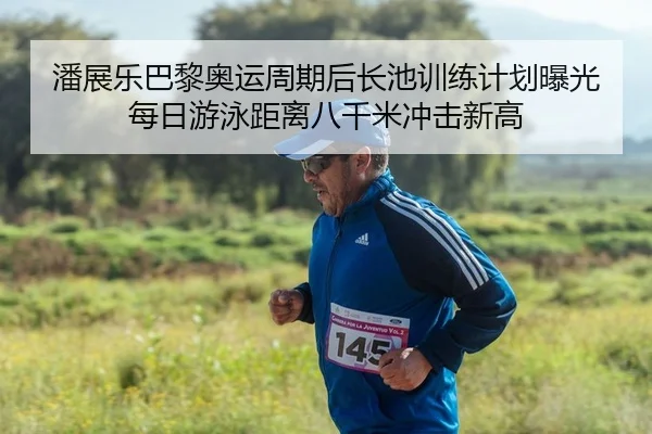 潘展乐巴黎奥运周期后长池训练计划曝光每日游泳距离八千米冲击新高